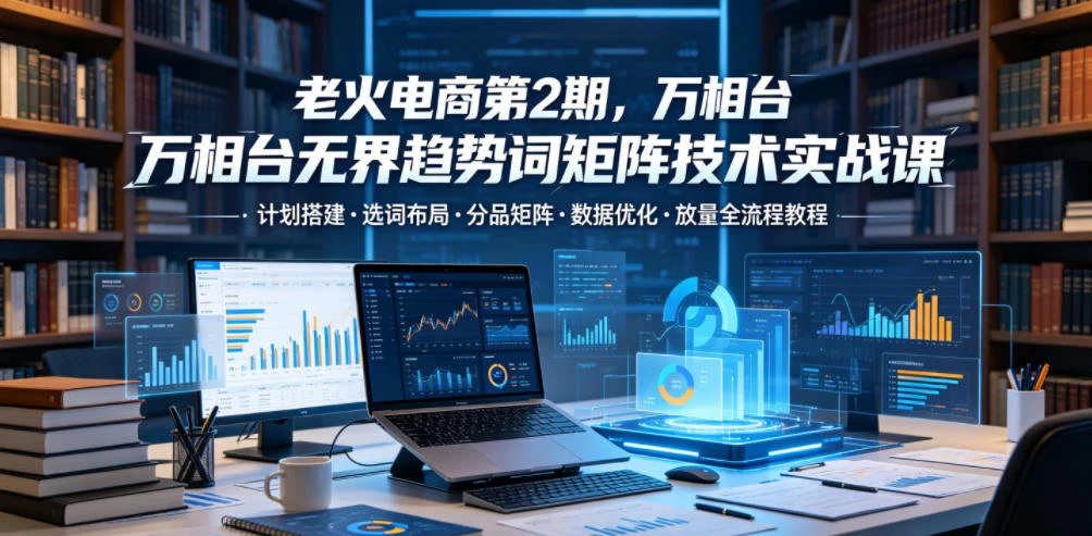 【精】老火电商第2期，万相台无界趋势词矩阵技术实战课，计划搭建・选词布局・分品矩阵・数据优化・放量全流程教程-集课